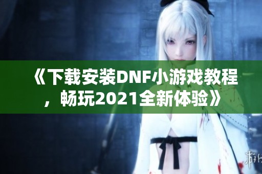 《下载安装DNF小游戏教程，畅玩2021全新体验》