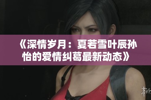 《深情岁月：夏若雪叶辰孙怡的爱情纠葛最新动态》