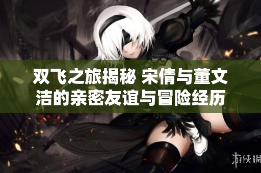 双飞之旅揭秘 宋倩与董文洁的亲密友谊与冒险经历