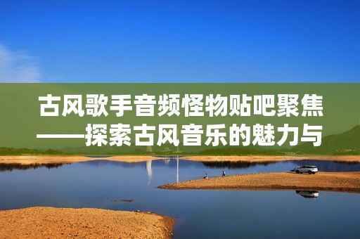 古风歌手音频怪物贴吧聚焦——探索古风音乐的魅力与精髓