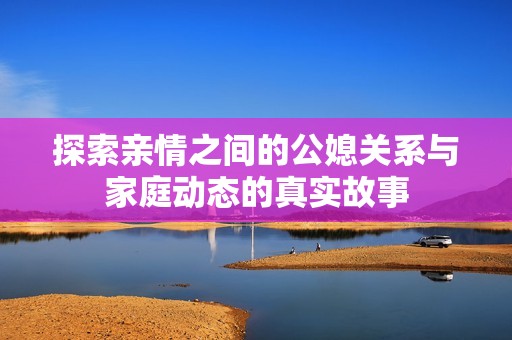 探索亲情之间的公媳关系与家庭动态的真实故事