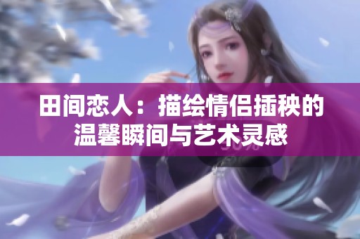 田间恋人：描绘情侣插秧的温馨瞬间与艺术灵感