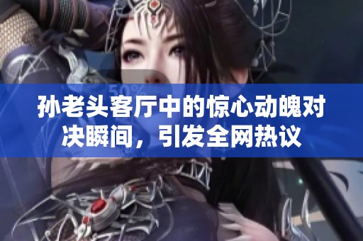 孙老头客厅中的惊心动魄对决瞬间，引发全网热议