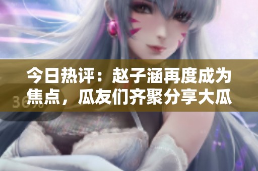 今日热评：赵子涵再度成为焦点，瓜友们齐聚分享大瓜内幕