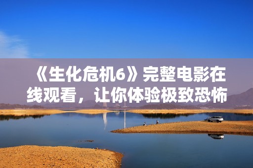 《生化危机6》完整电影在线观看，让你体验极致恐怖与刺激