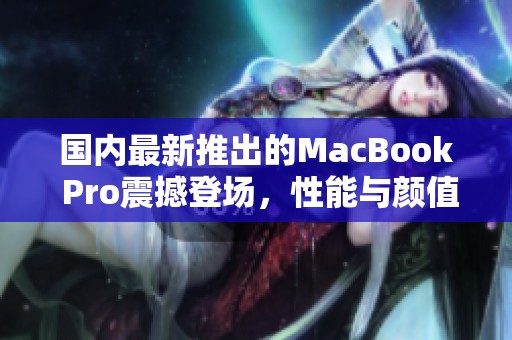 国内最新推出的MacBook Pro震撼登场，性能与颜值双重升级