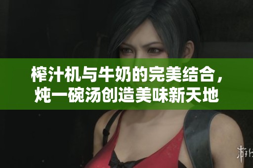 榨汁机与牛奶的完美结合，炖一碗汤创造美味新天地