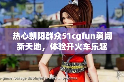 热心朝阳群众51cgfun勇闯新天地，体验开火车乐趣