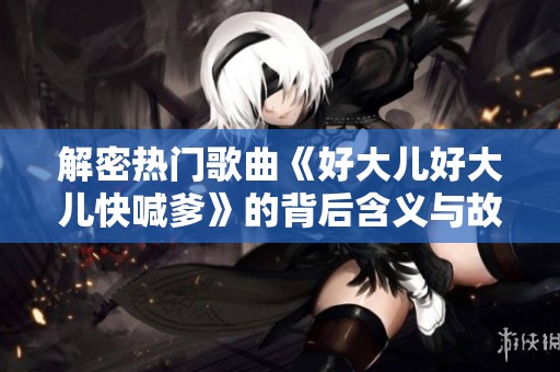 解密热门歌曲《好大儿好大儿快喊爹》的背后含义与故事