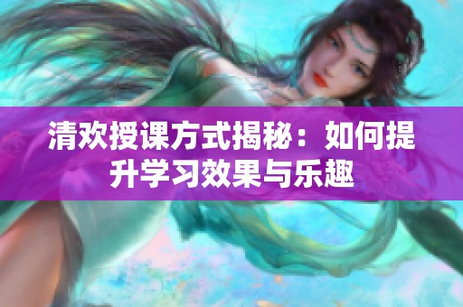清欢授课方式揭秘：如何提升学习效果与乐趣