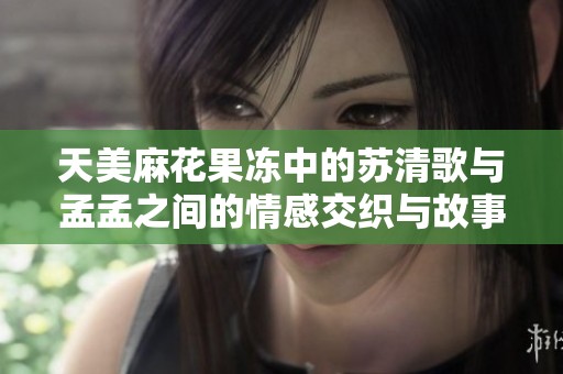 天美麻花果冻中的苏清歌与孟孟之间的情感交织与故事探索