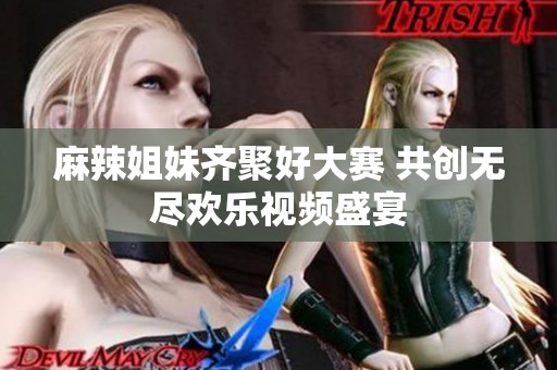 麻辣姐妹齐聚好大赛 共创无尽欢乐视频盛宴
