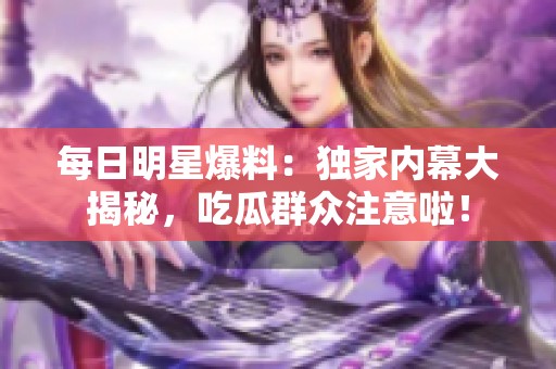 每日明星爆料：独家内幕大揭秘，吃瓜群众注意啦！