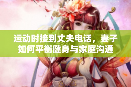 运动时接到丈夫电话，妻子如何平衡健身与家庭沟通