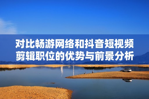 对比畅游网络和抖音短视频剪辑职位的优势与前景分析