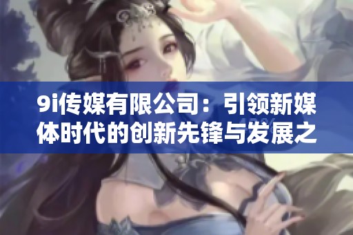 9i传媒有限公司：引领新媒体时代的创新先锋与发展之路