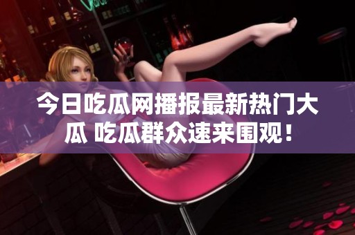 今日吃瓜网播报最新热门大瓜 吃瓜群众速来围观！