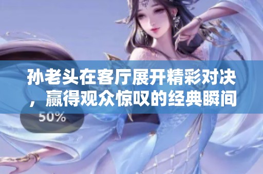 孙老头在客厅展开精彩对决，赢得观众惊叹的经典瞬间