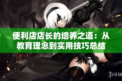 便利店店长的培养之道：从教育理念到实用技巧总结