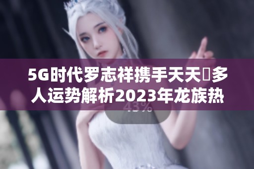 5G时代罗志祥携手天天奭多人运势解析2023年龙族热潮