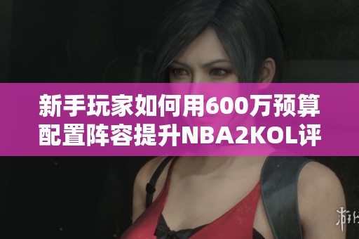 新手玩家如何用600万预算配置阵容提升NBA2KOL评分