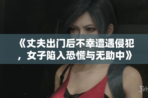 《丈夫出门后不幸遭遇侵犯，女子陷入恐慌与无助中》