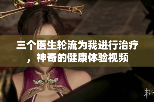 三个医生轮流为我进行治疗，神奇的健康体验视频