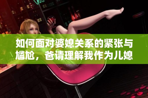 如何面对婆媳关系的紧张与尴尬，爸请理解我作为儿媳的心情