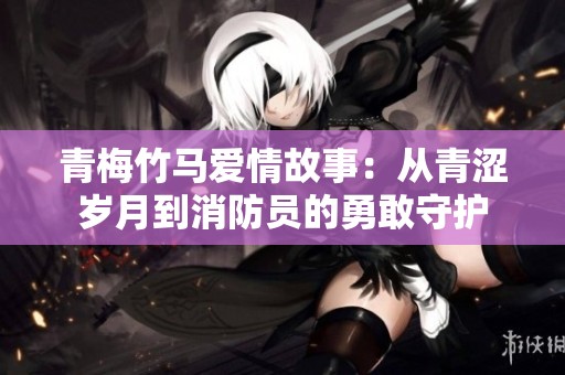 青梅竹马爱情故事：从青涩岁月到消防员的勇敢守护