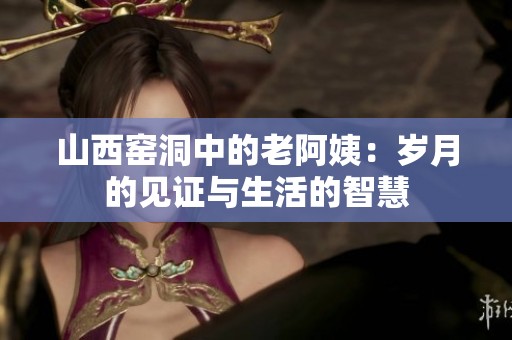 山西窑洞中的老阿姨：岁月的见证与生活的智慧
