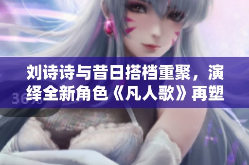 刘诗诗与昔日搭档重聚，演绎全新角色《凡人歌》再塑经典
