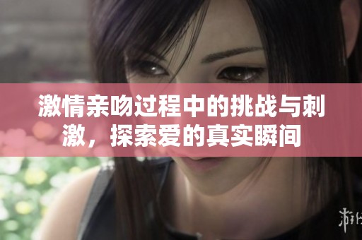 激情亲吻过程中的挑战与刺激，探索爱的真实瞬间