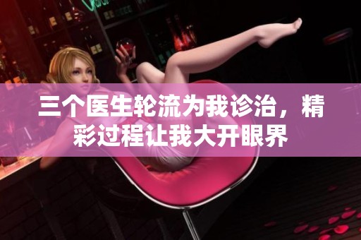 三个医生轮流为我诊治，精彩过程让我大开眼界