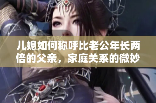 儿媳如何称呼比老公年长两倍的父亲，家庭关系的微妙称谓解析