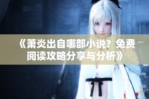 《萧炎出自哪部小说？免费阅读攻略分享与分析》