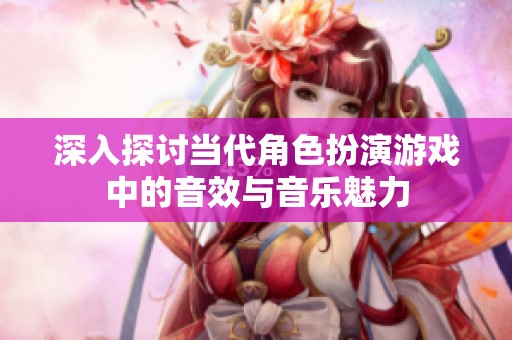 深入探讨当代角色扮演游戏中的音效与音乐魅力
