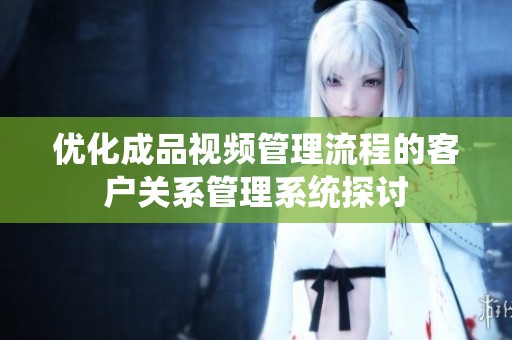 优化成品视频管理流程的客户关系管理系统探讨