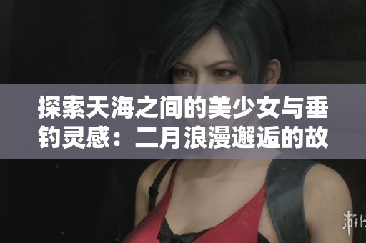探索天海之间的美少女与垂钓灵感：二月浪漫邂逅的故事