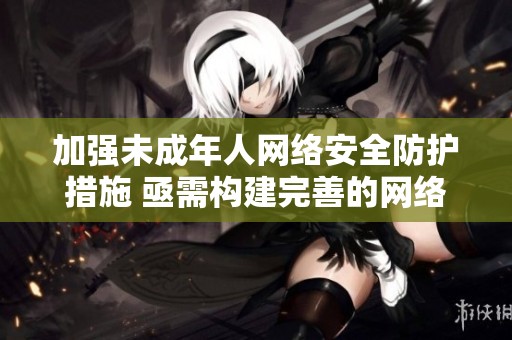 加强未成年人网络安全防护措施 亟需构建完善的网络保护体系