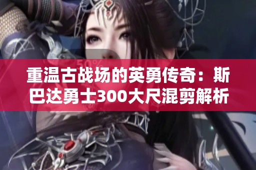 重温古战场的英勇传奇：斯巴达勇士300大尺混剪解析
