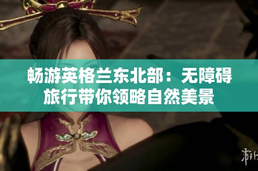 畅游英格兰东北部：无障碍旅行带你领略自然美景
