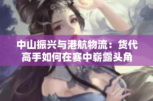 中山振兴与港航物流：货代高手如何在赛中崭露头角