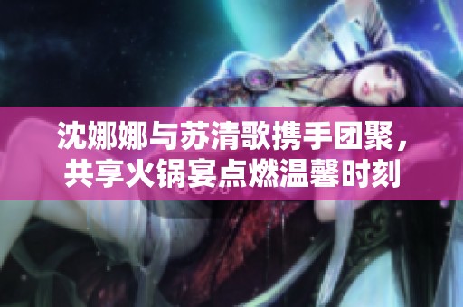 沈娜娜与苏清歌携手团聚，共享火锅宴点燃温馨时刻