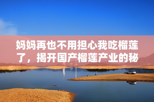 妈妈再也不用担心我吃榴莲了，揭开国产榴莲产业的秘密