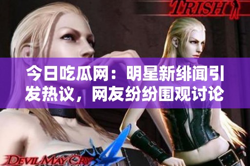 今日吃瓜网：明星新绯闻引发热议，网友纷纷围观讨论