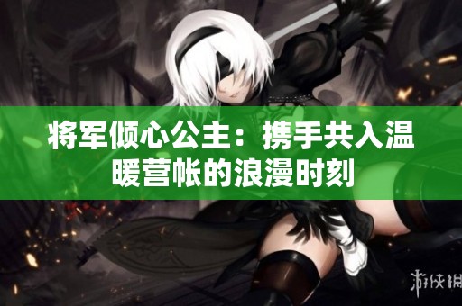 将军倾心公主：携手共入温暖营帐的浪漫时刻