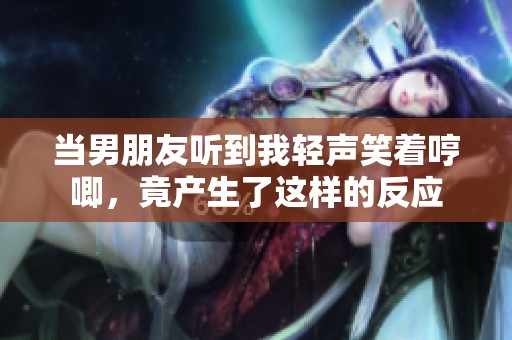 当男朋友听到我轻声笑着哼唧，竟产生了这样的反应