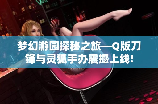 梦幻游园探秘之旅—Q版刀锋与灵狐手办震撼上线!