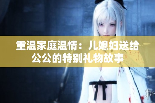 重温家庭温情：儿媳妇送给公公的特别礼物故事