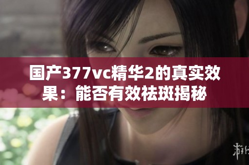 国产377vc精华2的真实效果：能否有效祛斑揭秘